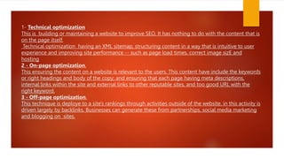 1- Technical optimization
This is building or maintaining a website to improve SEO. It has nothing to do with the content that is
on the page itself.
Technical optimization having an XML sitemap, structuring content in a way that is intuitive to user
experience and improving site performance -- such as page load times, correct image sizE and
hosting
2 - On-page optimization.
This ensuring the content on a website is relevant to the users. This content have include the keywords
or right headings and body of the copy; and ensuring that each page having meta descriptions,
internal links within the site and external links to other reputable sites, and too good URL with the
right keyword.
3 - Off-page optimization.
This technique is deploye to a site's rankings through activities outside of the website. in this activity is
driven largely by backlinks. Businesses can generate these from partnerships, social media marketing
and blogging on sites.
 