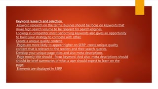 Keyword research and selection.
keyword research on the terms. Busines should be focus on keywords that
make high search volume to be relevant for search engines.
Looking at competitor most performing keywords also gives an opportunity
to build your strategy to compete with other.
Create a unique quality content.
Pages are more likely to appear higher on SERP create unique quality
content that is relevant to the readers and their search queries.
Develop your unique page titles and also meta descriptions.
Page mostly title should focus keyword. And also meta descriptions should
should be brief summaries of what a user should expect to learn on the
page.
Elements are displayed in SERP.
 