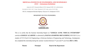SRINIVASA INSTITUTE OF ENGINEERING AND TECHNOLOGY
(UGC – Autonomous Institution)
(Approved by AICTE, Permanently affiliated to JNTUK, Kakinada, ISO 9001: 2015 certified Institution)
(Accredited by NAAC with 'A' Grade; Recognised by UGC under sections 2( f) & 12(B))
NH-216, Amalapuram-Kakinada Highway, Cheyyeru (V), Amalapuram-533216.
DEPARTMENT OF CIVIL ENGINEERING
CERTIFICATE
This is to certify that the Summer Internship Report on “GOOGLE AI-ML VIRTUAL INTERNSHIP”
carried at GOOGLE ACADEMY is submitted by DAIVALA HARITHA SRI NANDINI(216N1A0111) is a
student of IV B Tech Civil Engineering at Srinivasa Institute of Engineering and Technology, Amalapuram.
she completed the internship during the summer vacation between 3rd
year and 4th
year from 2023 to 2024.
Mentor Principal Head of the Department
 