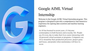 Google AIML Virtual
Internship
Welcome to the Google AI/ML Virtual Internship program. This
program is designed to provide a comprehensive and immersive
experience for aspiring data scientists and machine learning
engineers.
As AI has boomed in recent years, it’s become
commonplace in both business and everyday life. People
use AI every day to make their lives easier interacting with
AI-powered virtual assistants or programs. Companies use
AI to streamline their production processes, project gains
and losses, and predict when maintenance will have to
occur.
 