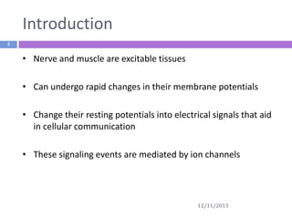 Introduction
3

• Nerve and muscle are excitable tissues
• Can undergo rapid changes in their membrane potentials
• Change their resting potentials into electrical signals that aid
in cellular communication
• These signaling events are mediated by ion channels

12/11/2013

 