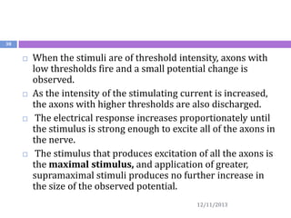 38









When the stimuli are of threshold intensity, axons with
low thresholds fire and a small potential change is
observed.
As the intensity of the stimulating current is increased,
the axons with higher thresholds are also discharged.
The electrical response increases proportionately until
the stimulus is strong enough to excite all of the axons in
the nerve.
The stimulus that produces excitation of all the axons is
the maximal stimulus, and application of greater,
supramaximal stimuli produces no further increase in
the size of the observed potential.
12/11/2013

 