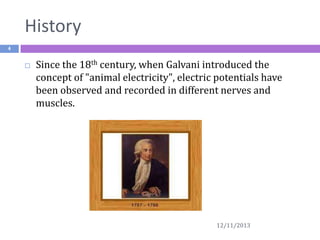 History
4



Since the 18th century, when Galvani introduced the
concept of "animal electricity", electric potentials have
been observed and recorded in different nerves and
muscles.

12/11/2013

 