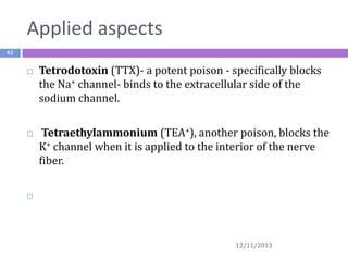 Applied aspects
42





Tetrodotoxin (TTX)- a potent poison - specifically blocks
the Na+ channel- binds to the extracellular side of the
sodium channel.
Tetraethylammonium (TEA+), another poison, blocks the
K+ channel when it is applied to the interior of the nerve
fiber.



12/11/2013

 