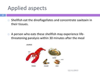 Applied aspects
45



Shellfish eat the dinoflagellates and concentrate saxitoxin in
their tissues.



A person who eats these shellfish may experience lifethreatening paralysis within 30 minutes after the meal

12/11/2013

 