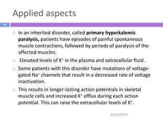 Applied aspects
46








In an inherited disorder, called primary hyperkalemic
paralysis, patients have episodes of painful spontaneous
muscle contractions, followed by periods of paralysis of the
affected muscles.
Elevated levels of K+ in the plasma and extracellular fluid.
Some patients with this disorder have mutations of voltagegated Na+ channels that result in a decreased rate of voltage
inactivation.
This results in longer-lasting action potentials in skeletal
muscle cells and increased K+ efflux during each action
potential. This can raise the extracellular levels of K+.
12/11/2013

 