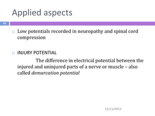 Applied aspects
48





Low potentials recorded in neuropathy and spinal cord
compression
INJURY POTENTIAL
The difference in electrical potential between the
injured and uninjured parts of a nerve or muscle – also
called demarcation potential

12/11/2013

 