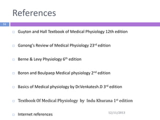 References
51


Guyton and Hall Textbook of Medical Physiology 12th edition



Ganong's Review of Medical Physiology 23rd edition



Berne & Levy Physiology 6th edition



Boron and Boulpaep Medical physiology 2nd edition



Basics of Medical physiology by Dr.Venkatesh.D 3rd edition



Textbook Of Medical Physiology by Indu Khurana 1st edition



Internet references

12/11/2013

 