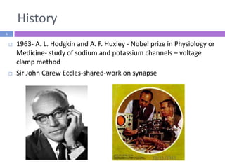 History
6





1963- A. L. Hodgkin and A. F. Huxley - Nobel prize in Physiology or
Medicine- study of sodium and potassium channels – voltage
clamp method
Sir John Carew Eccles-shared-work on synapse

12/11/2013

 