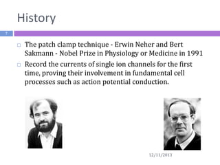 History
7





The patch clamp technique - Erwin Neher and Bert
Sakmann - Nobel Prize in Physiology or Medicine in 1991
Record the currents of single ion channels for the first
time, proving their involvement in fundamental cell
processes such as action potential conduction.

12/11/2013

 