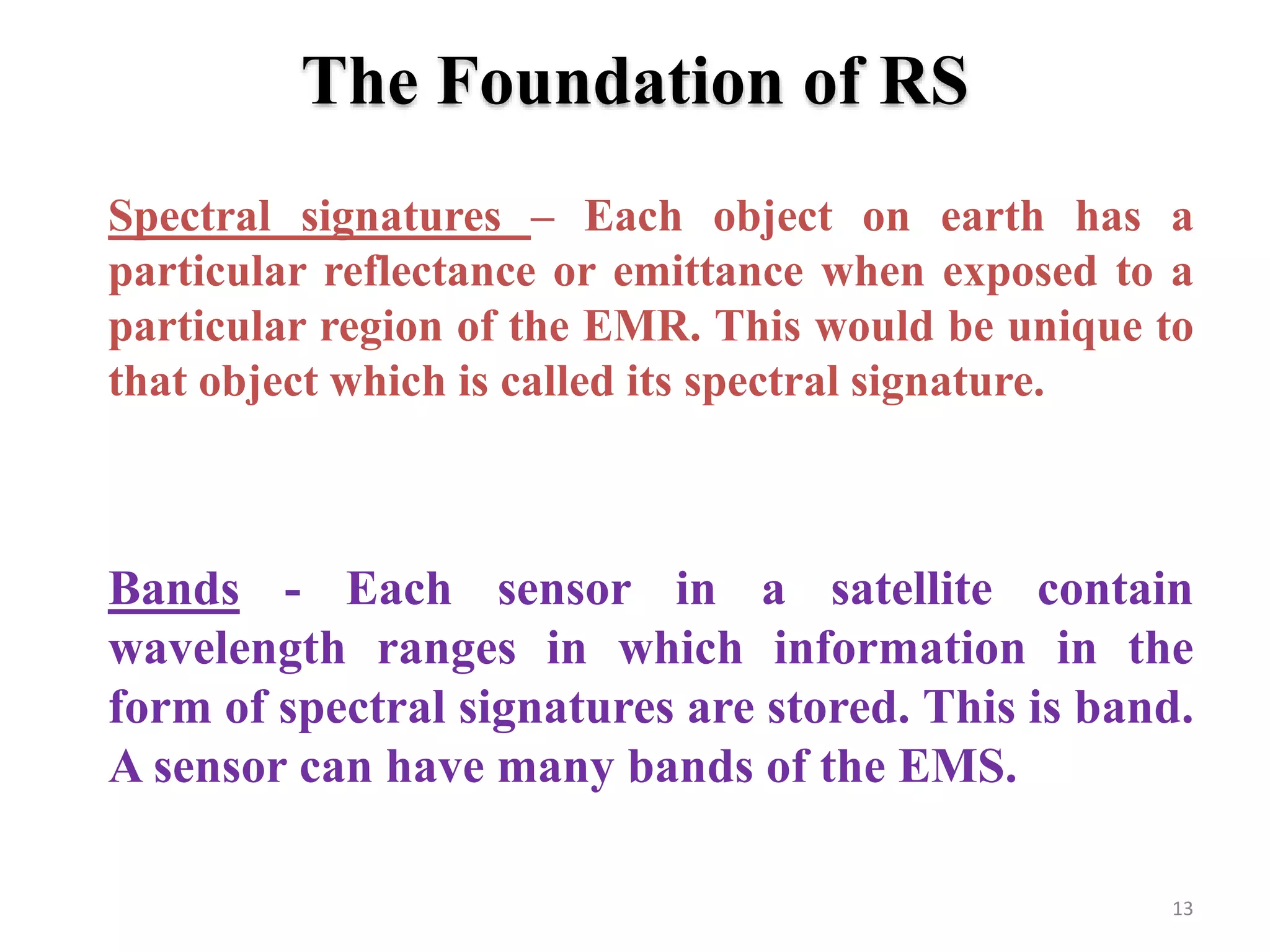 The Foundation of RS
Spectral signatures – Each object on earth has a
particular reflectance or emittance when exposed to a
particular region of the EMR. This would be unique to
that object which is called its spectral signature.
13
Bands - Each sensor in a satellite contain
wavelength ranges in which information in the
form of spectral signatures are stored. This is band.
A sensor can have many bands of the EMS.
 