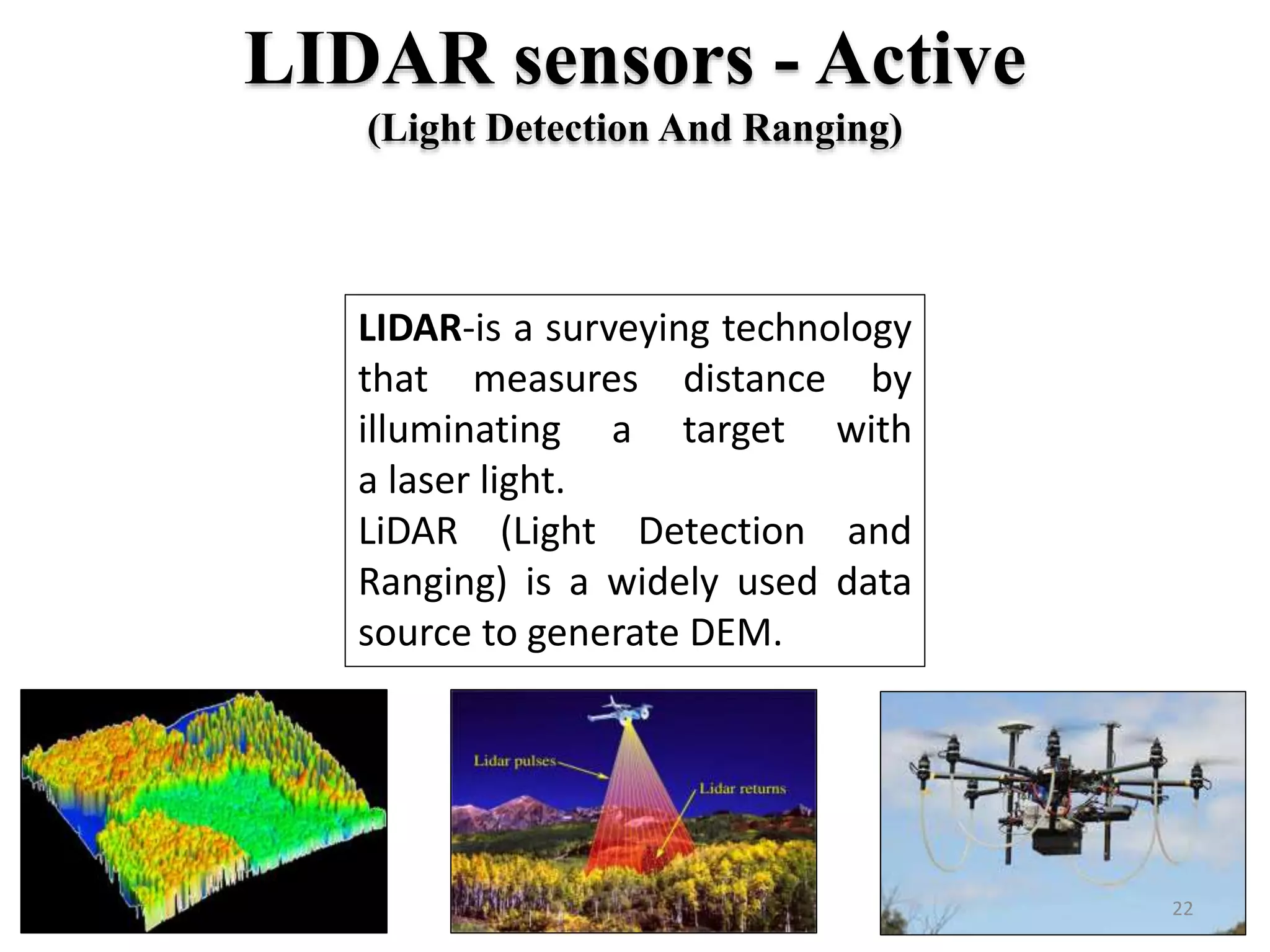 LIDAR sensors - Active
(Light Detection And Ranging)
LIDAR-is a surveying technology
that measures distance by
illuminating a target with
a laser light.
LiDAR (Light Detection and
Ranging) is a widely used data
source to generate DEM.
22
 
