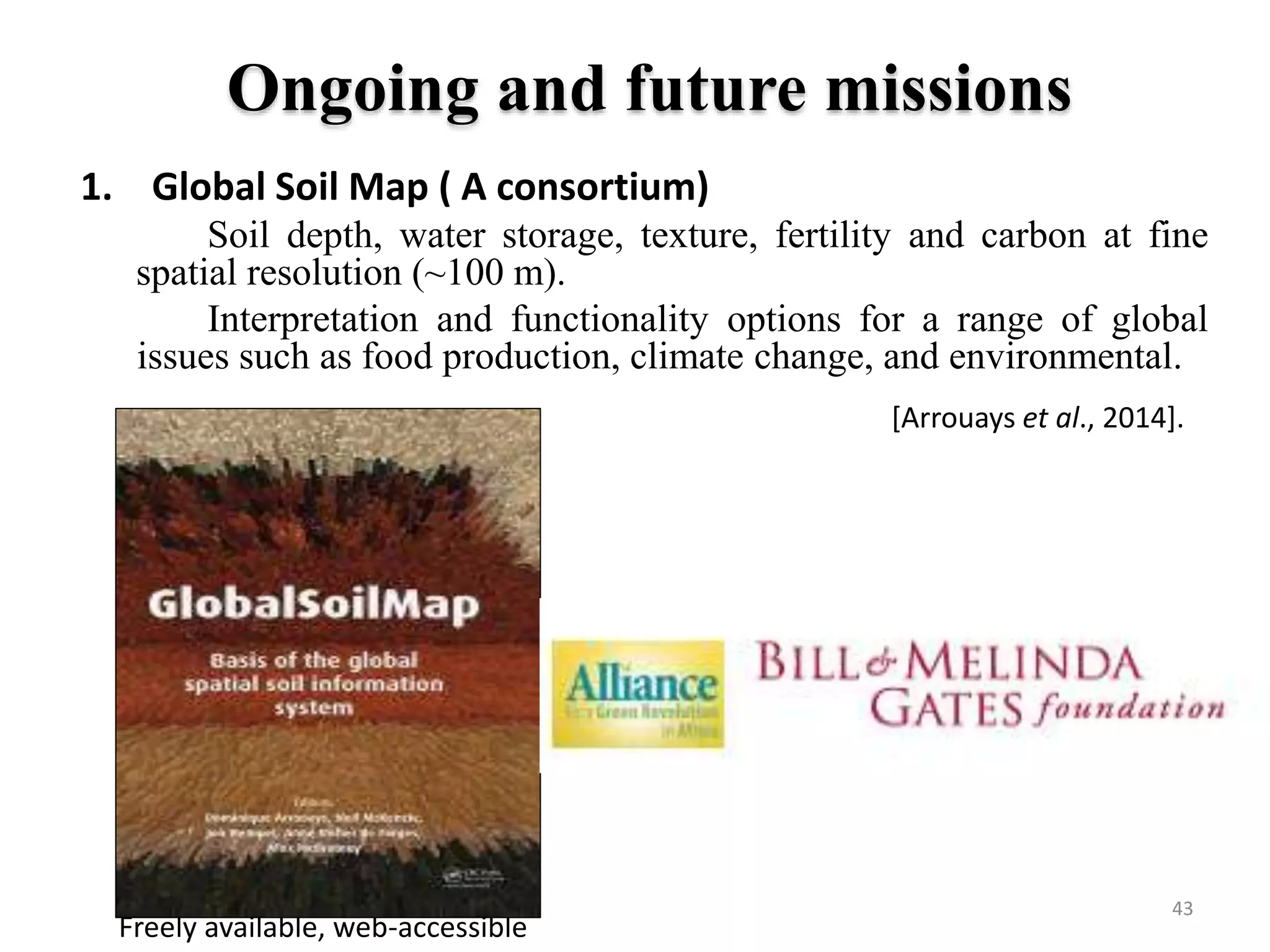 Ongoing and future missions
1. Global Soil Map ( A consortium)
Soil depth, water storage, texture, fertility and carbon at fine
spatial resolution (~100 m).
Interpretation and functionality options for a range of global
issues such as food production, climate change, and environmental.
Freely available, web-accessible
[Arrouays et al., 2014].
43
 