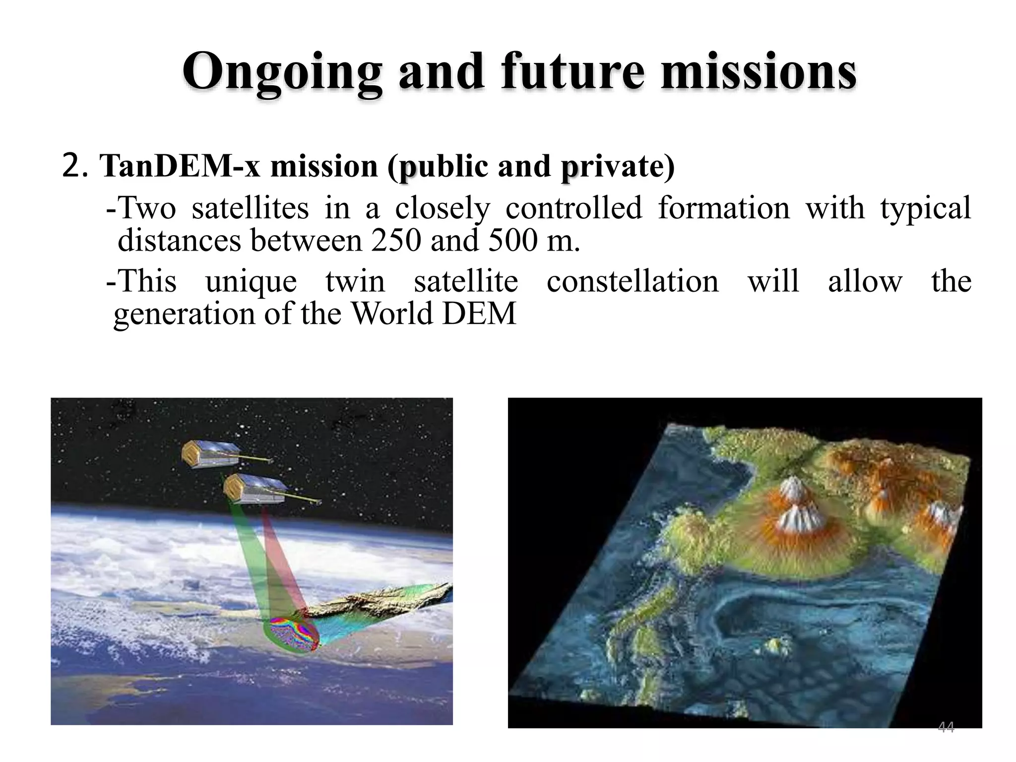2. TanDEM-x mission (public and private)
-Two satellites in a closely controlled formation with typical
distances between 250 and 500 m.
-This unique twin satellite constellation will allow the
generation of the World DEM
44
Ongoing and future missions
 