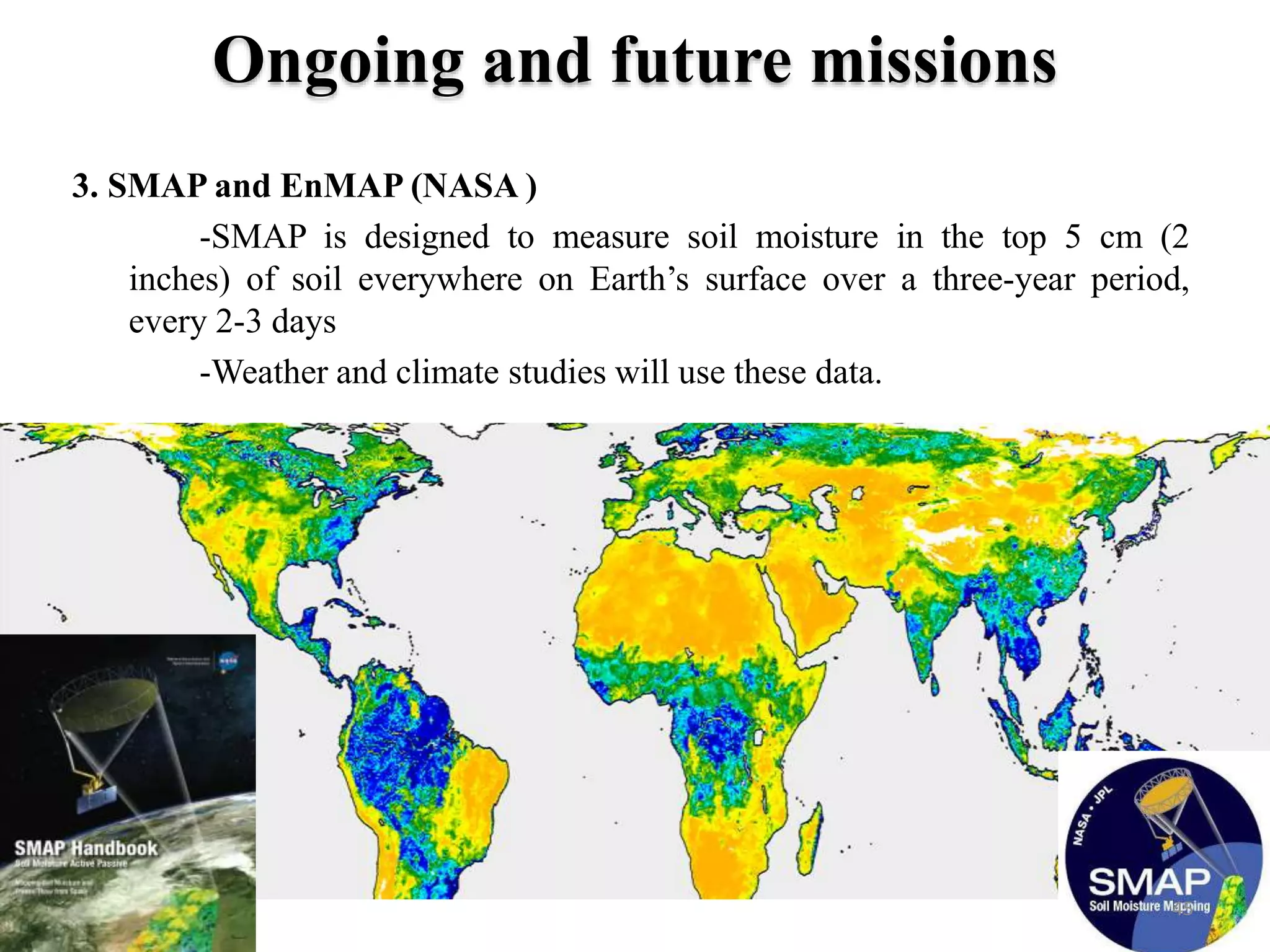 3. SMAP and EnMAP (NASA )
-SMAP is designed to measure soil moisture in the top 5 cm (2
inches) of soil everywhere on Earth’s surface over a three-year period,
every 2-3 days
-Weather and climate studies will use these data.
Ongoing and future missions
45
 