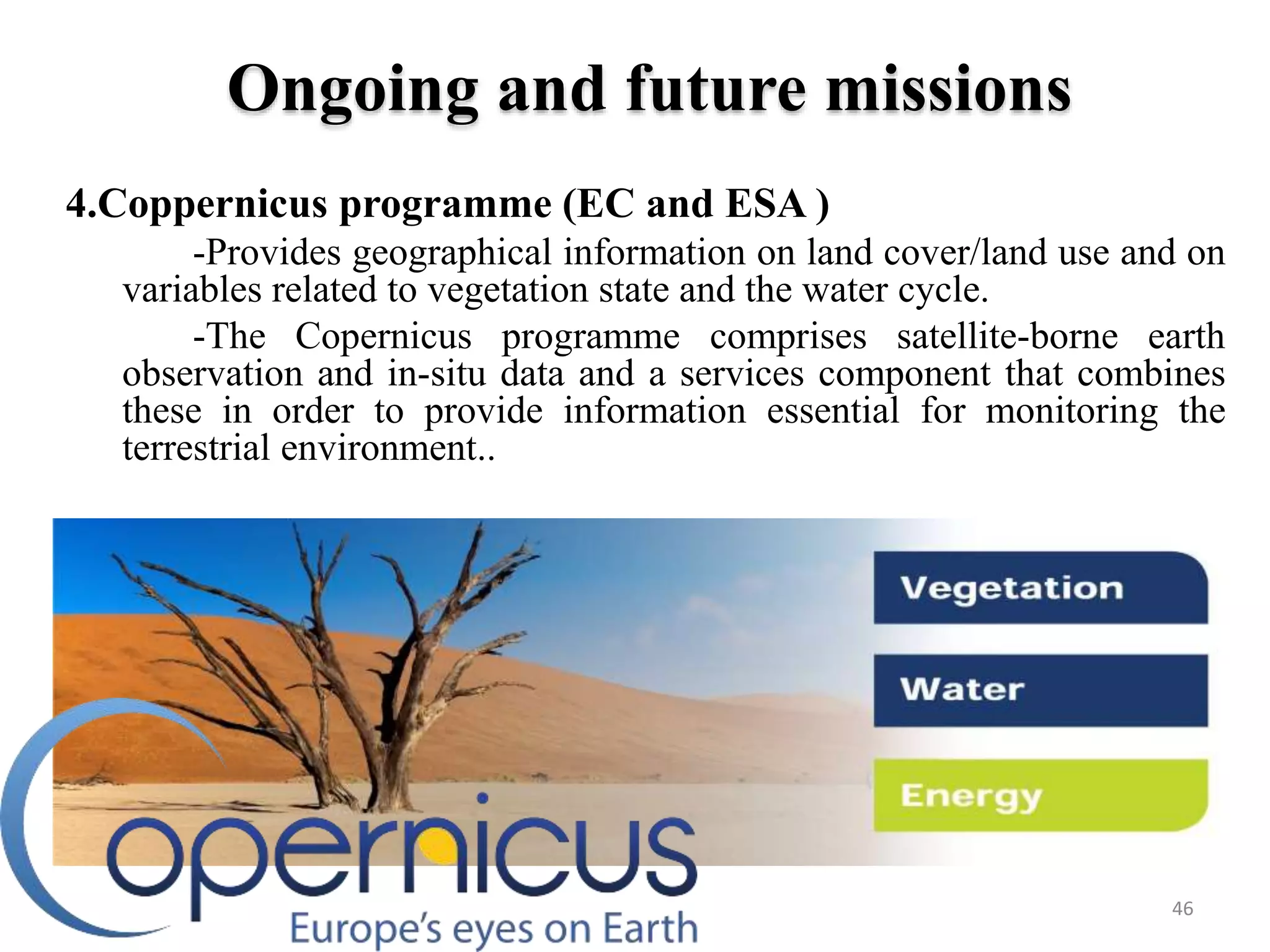 4.Coppernicus programme (EC and ESA )
-Provides geographical information on land cover/land use and on
variables related to vegetation state and the water cycle.
-The Copernicus programme comprises satellite-borne earth
observation and in-situ data and a services component that combines
these in order to provide information essential for monitoring the
terrestrial environment..
46
Ongoing and future missions
 
