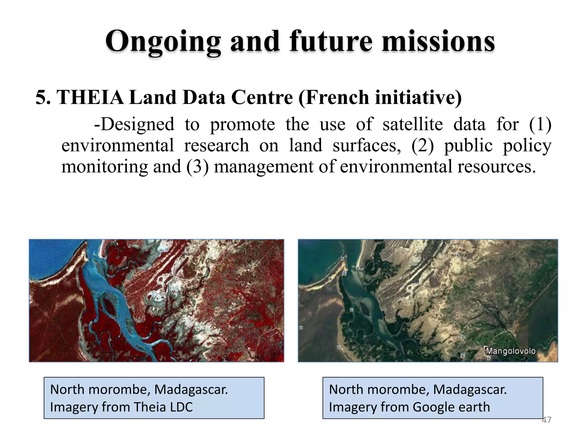 5. THEIA Land Data Centre (French initiative)
-Designed to promote the use of satellite data for (1)
environmental research on land surfaces, (2) public policy
monitoring and (3) management of environmental resources.
North morombe, Madagascar.
Imagery from Theia LDC
North morombe, Madagascar.
Imagery from Google earth
47
Ongoing and future missions
 