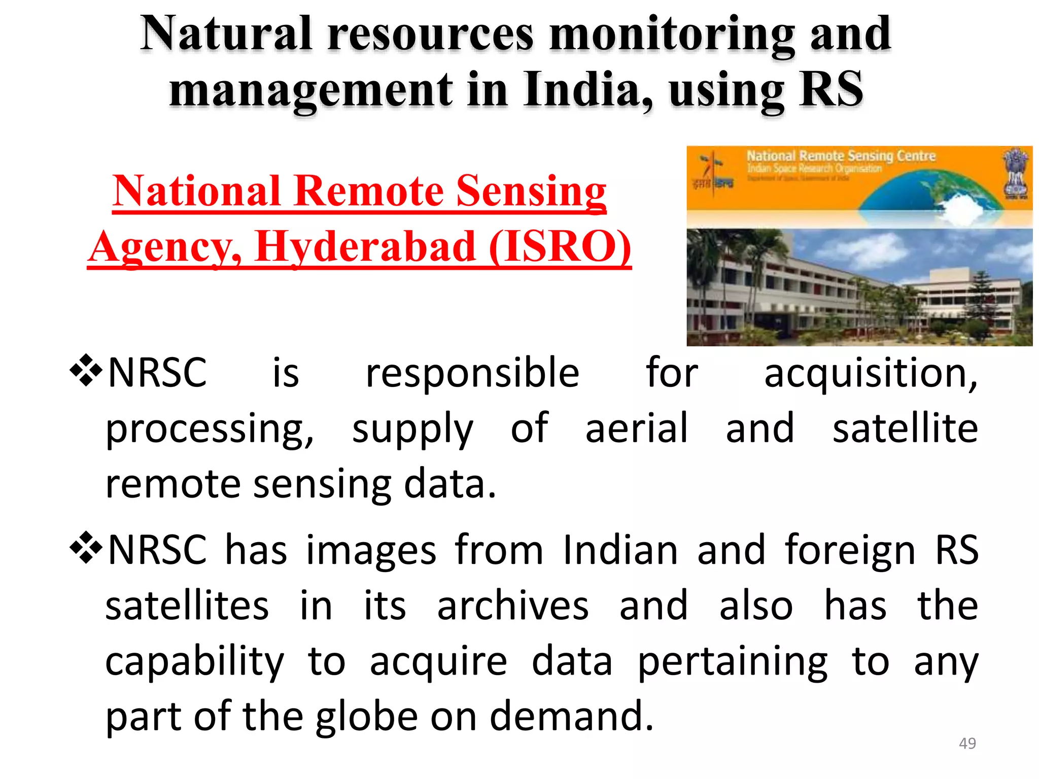 49
Natural resources monitoring and
management in India, using RS
NRSC is responsible for acquisition,
processing, supply of aerial and satellite
remote sensing data.
NRSC has images from Indian and foreign RS
satellites in its archives and also has the
capability to acquire data pertaining to any
part of the globe on demand.
National Remote Sensing
Agency, Hyderabad (ISRO)
 