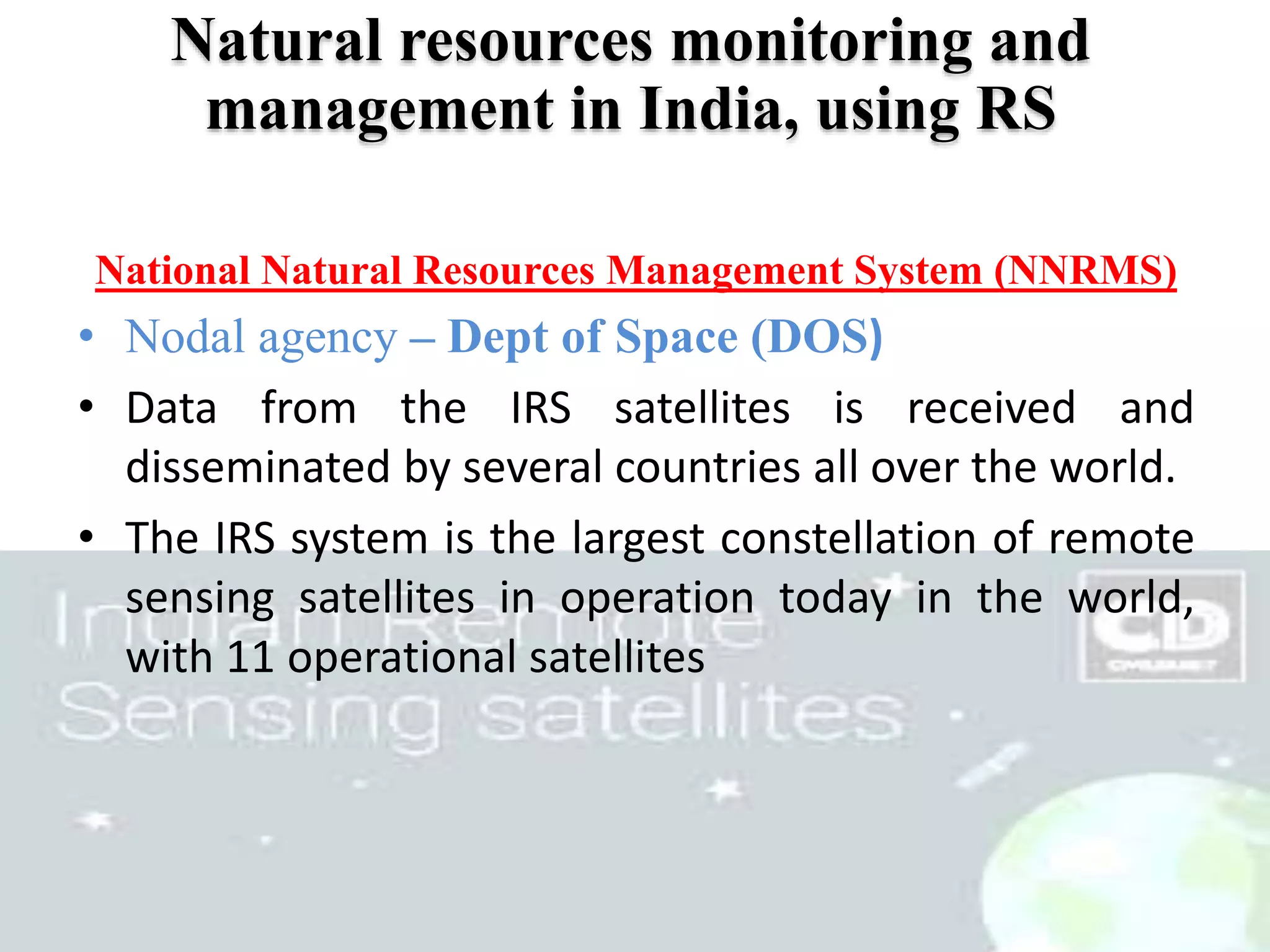 51
Natural resources monitoring and
management in India, using RS
National Natural Resources Management System (NNRMS)
• Nodal agency – Dept of Space (DOS)
• Data from the IRS satellites is received and
disseminated by several countries all over the world.
• The IRS system is the largest constellation of remote
sensing satellites in operation today in the world,
with 11 operational satellites
 