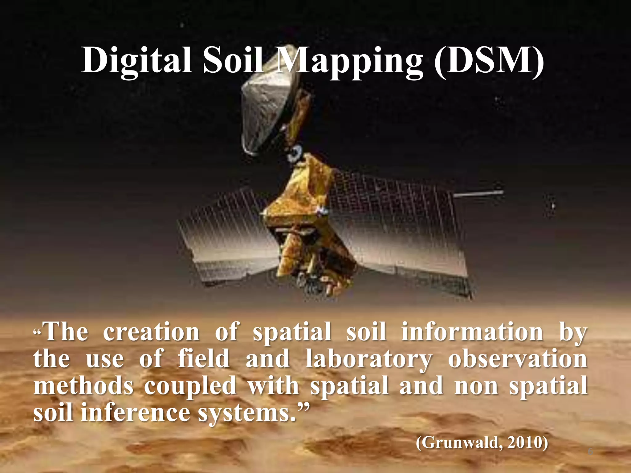 “The creation of spatial soil information by
the use of field and laboratory observation
methods coupled with spatial and non spatial
soil inference systems.”
(Grunwald, 2010) 6
Digital Soil Mapping (DSM)
 