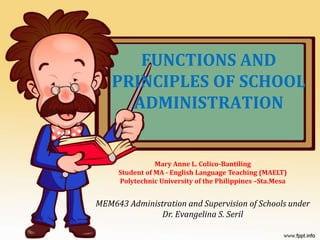 FUNCTIONS AND
PRINCIPLES OF SCHOOL
ADMINISTRATION
Mary Anne L. Colico-Bantiling
Student of MA - English Language Teaching (MAELT)
Polytechnic University of the Philippines –Sta.Mesa
MEM643 Administration and Supervision of Schools under
Dr. Evangelina S. Seril
 
