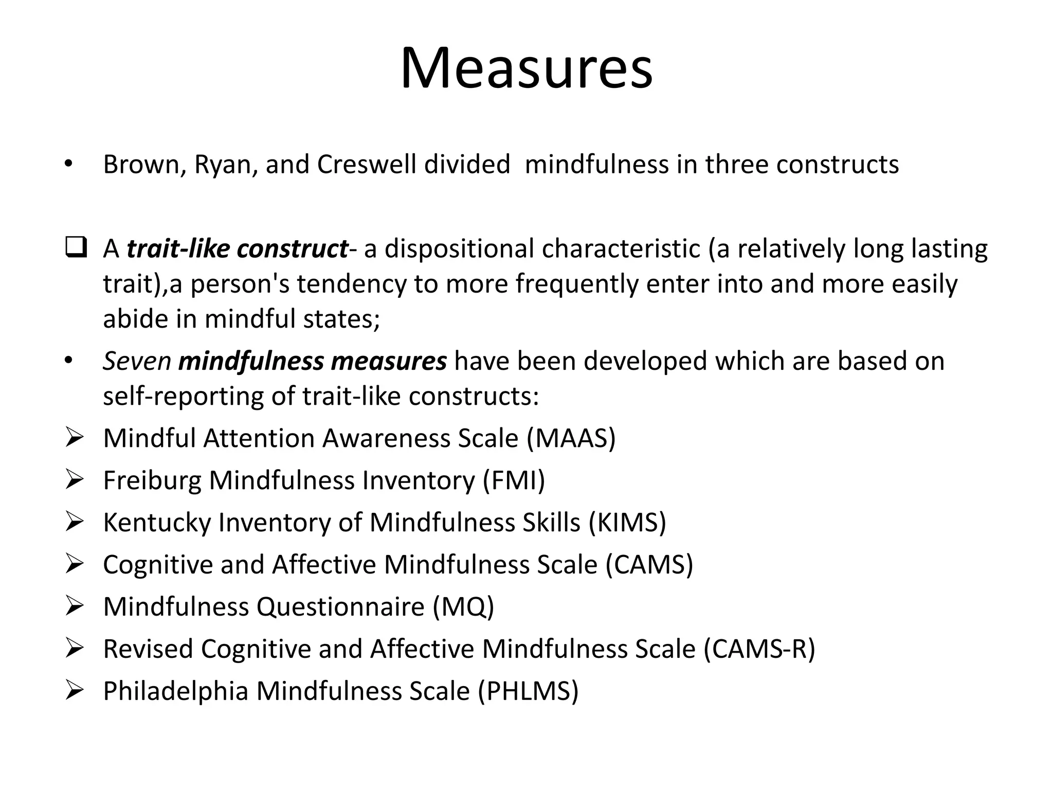 Measures
• Brown, Ryan, and Creswell divided mindfulness in three constructs
 A trait-like construct- a dispositional characteristic (a relatively long lasting
trait),a person's tendency to more frequently enter into and more easily
abide in mindful states;
• Seven mindfulness measures have been developed which are based on
self-reporting of trait-like constructs:
 Mindful Attention Awareness Scale (MAAS)
 Freiburg Mindfulness Inventory (FMI)
 Kentucky Inventory of Mindfulness Skills (KIMS)
 Cognitive and Affective Mindfulness Scale (CAMS)
 Mindfulness Questionnaire (MQ)
 Revised Cognitive and Affective Mindfulness Scale (CAMS-R)
 Philadelphia Mindfulness Scale (PHLMS)
 