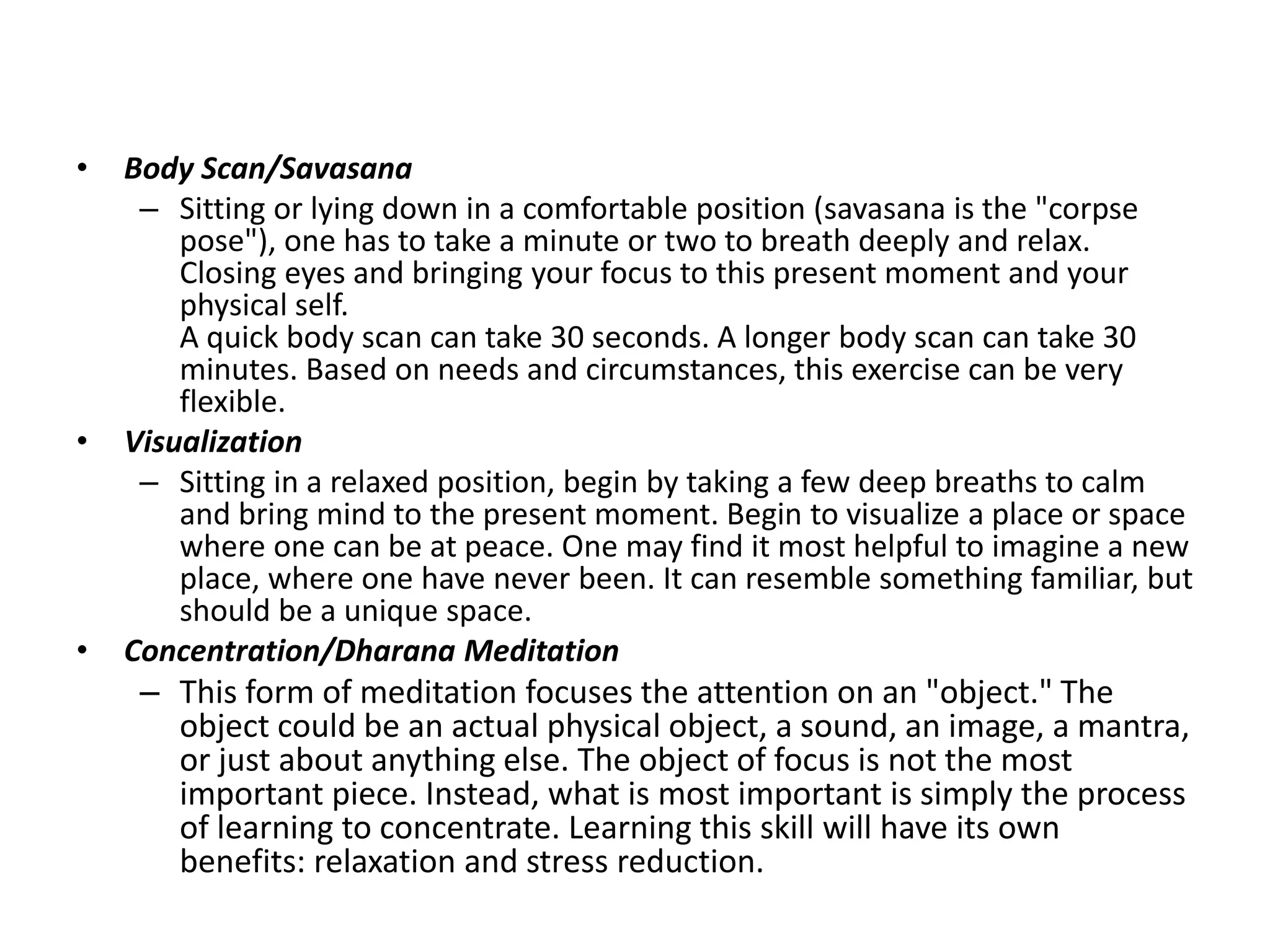 • Body Scan/Savasana
– Sitting or lying down in a comfortable position (savasana is the "corpse
pose"), one has to take a minute or two to breath deeply and relax.
Closing eyes and bringing your focus to this present moment and your
physical self.
A quick body scan can take 30 seconds. A longer body scan can take 30
minutes. Based on needs and circumstances, this exercise can be very
flexible.
• Visualization
– Sitting in a relaxed position, begin by taking a few deep breaths to calm
and bring mind to the present moment. Begin to visualize a place or space
where one can be at peace. One may find it most helpful to imagine a new
place, where one have never been. It can resemble something familiar, but
should be a unique space.
• Concentration/Dharana Meditation
– This form of meditation focuses the attention on an "object." The
object could be an actual physical object, a sound, an image, a mantra,
or just about anything else. The object of focus is not the most
important piece. Instead, what is most important is simply the process
of learning to concentrate. Learning this skill will have its own
benefits: relaxation and stress reduction.
 