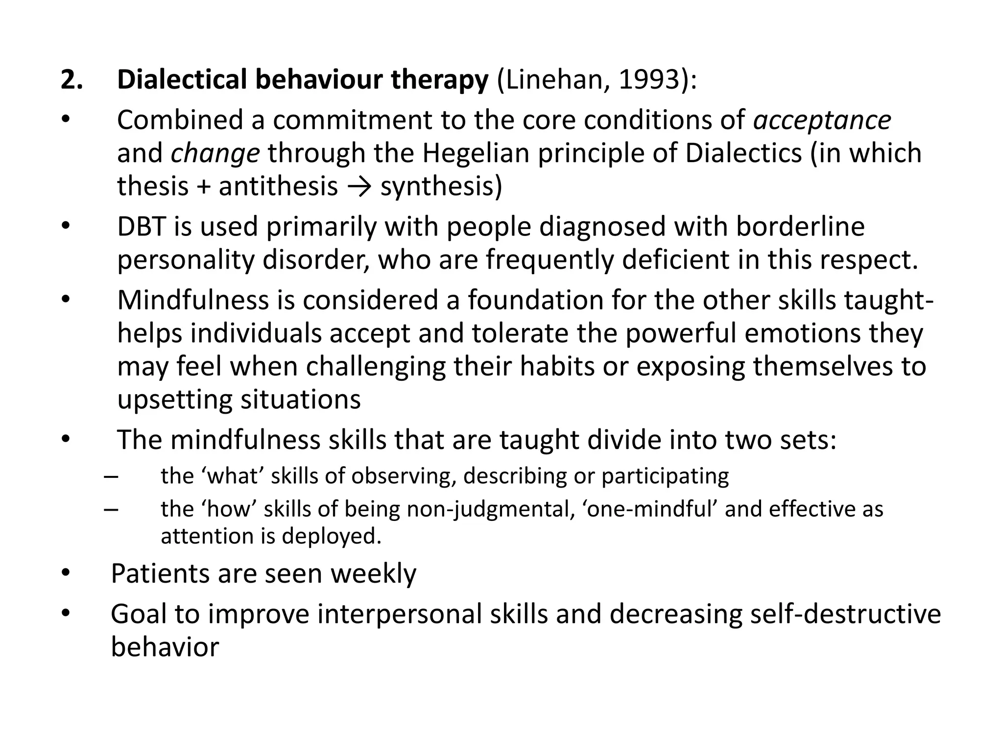2. Dialectical behaviour therapy (Linehan, 1993):
• Combined a commitment to the core conditions of acceptance
and change through the Hegelian principle of Dialectics (in which
thesis + antithesis → synthesis)
• DBT is used primarily with people diagnosed with borderline
personality disorder, who are frequently deficient in this respect.
• Mindfulness is considered a foundation for the other skills taught-
helps individuals accept and tolerate the powerful emotions they
may feel when challenging their habits or exposing themselves to
upsetting situations
• The mindfulness skills that are taught divide into two sets:
– the ‘what’ skills of observing, describing or participating
– the ‘how’ skills of being non-judgmental, ‘one-mindful’ and effective as
attention is deployed.
• Patients are seen weekly
• Goal to improve interpersonal skills and decreasing self-destructive
behavior
 