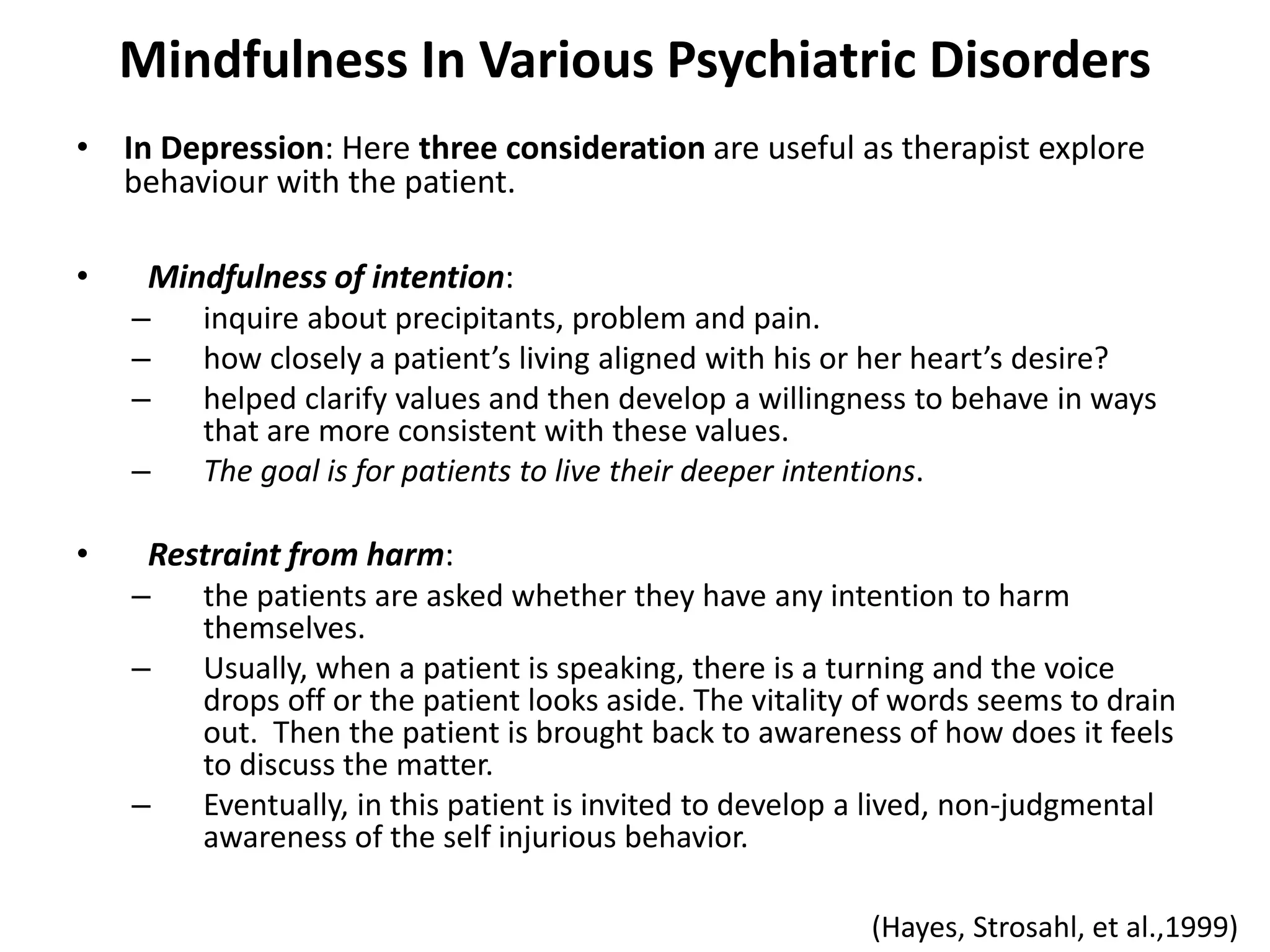 Mindfulness In Various Psychiatric Disorders
• In Depression: Here three consideration are useful as therapist explore
behaviour with the patient.
• Mindfulness of intention:
– inquire about precipitants, problem and pain.
– how closely a patient’s living aligned with his or her heart’s desire?
– helped clarify values and then develop a willingness to behave in ways
that are more consistent with these values.
– The goal is for patients to live their deeper intentions.
• Restraint from harm:
– the patients are asked whether they have any intention to harm
themselves.
– Usually, when a patient is speaking, there is a turning and the voice
drops off or the patient looks aside. The vitality of words seems to drain
out. Then the patient is brought back to awareness of how does it feels
to discuss the matter.
– Eventually, in this patient is invited to develop a lived, non-judgmental
awareness of the self injurious behavior.
(Hayes, Strosahl, et al.,1999)
 