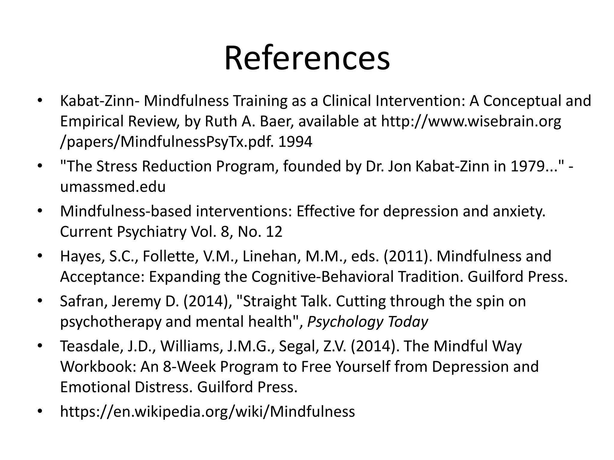 References
• Kabat-Zinn- Mindfulness Training as a Clinical Intervention: A Conceptual and
Empirical Review, by Ruth A. Baer, available at http://www.wisebrain.org
/papers/MindfulnessPsyTx.pdf. 1994
• "The Stress Reduction Program, founded by Dr. Jon Kabat-Zinn in 1979..." -
umassmed.edu
• Mindfulness-based interventions: Effective for depression and anxiety.
Current Psychiatry Vol. 8, No. 12
• Hayes, S.C., Follette, V.M., Linehan, M.M., eds. (2011). Mindfulness and
Acceptance: Expanding the Cognitive-Behavioral Tradition. Guilford Press.
• Safran, Jeremy D. (2014), "Straight Talk. Cutting through the spin on
psychotherapy and mental health", Psychology Today
• Teasdale, J.D., Williams, J.M.G., Segal, Z.V. (2014). The Mindful Way
Workbook: An 8-Week Program to Free Yourself from Depression and
Emotional Distress. Guilford Press.
• https://en.wikipedia.org/wiki/Mindfulness
 