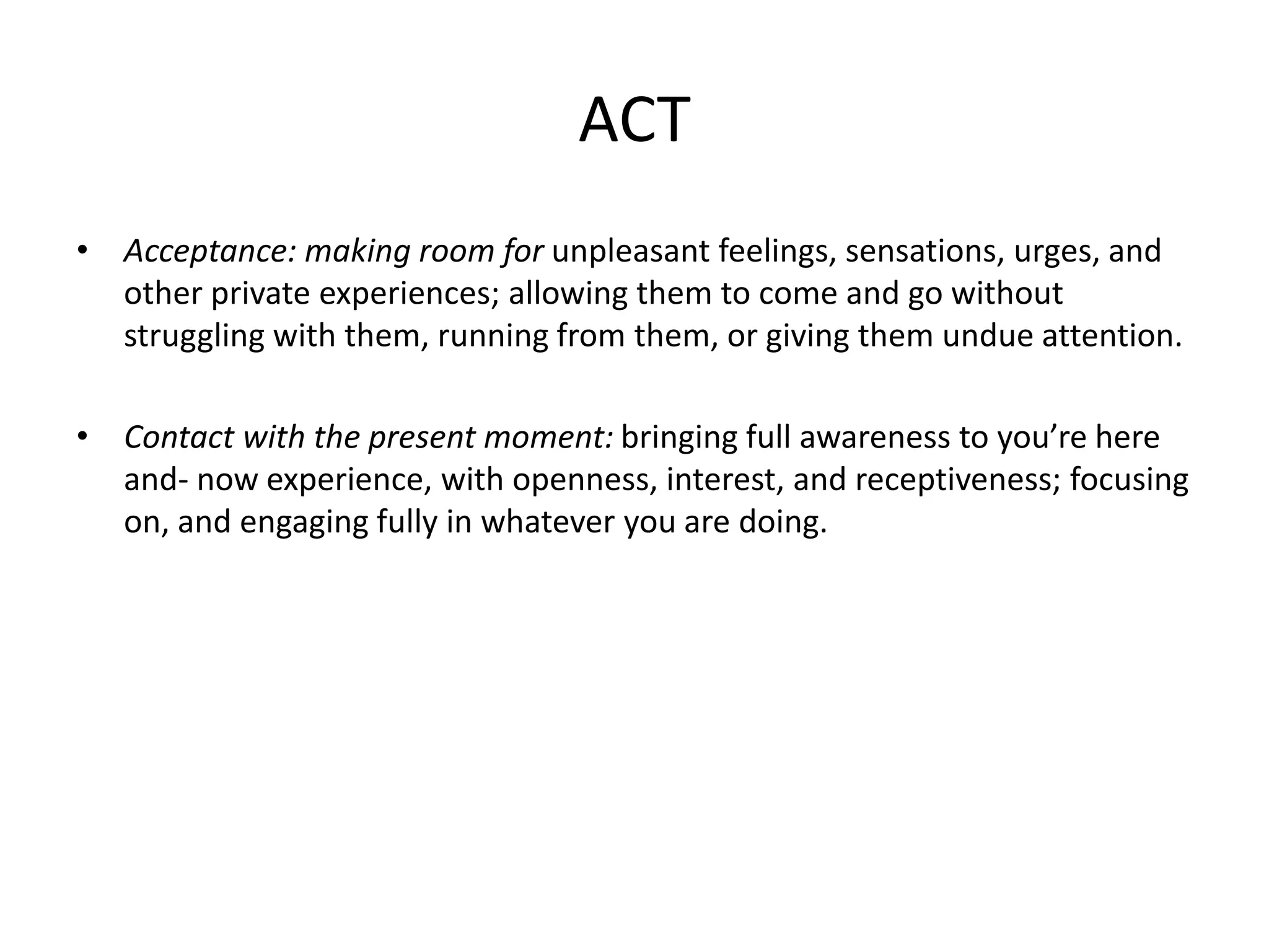ACT
• Acceptance: making room for unpleasant feelings, sensations, urges, and
other private experiences; allowing them to come and go without
struggling with them, running from them, or giving them undue attention.
• Contact with the present moment: bringing full awareness to you’re here
and- now experience, with openness, interest, and receptiveness; focusing
on, and engaging fully in whatever you are doing.
 