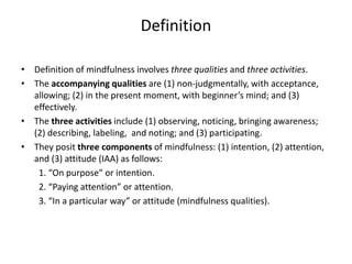 Definition
• Definition of mindfulness involves three qualities and three activities.
• The accompanying qualities are (1) non-judgmentally, with acceptance,
allowing; (2) in the present moment, with beginner’s mind; and (3)
effectively.
• The three activities include (1) observing, noticing, bringing awareness;
(2) describing, labeling, and noting; and (3) participating.
• They posit three components of mindfulness: (1) intention, (2) attention,
and (3) attitude (IAA) as follows:
1. “On purpose” or intention.
2. “Paying attention” or attention.
3. “In a particular way” or attitude (mindfulness qualities).
 
