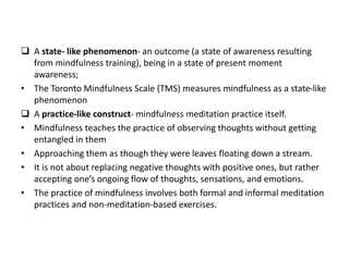  A state- like phenomenon- an outcome (a state of awareness resulting
from mindfulness training), being in a state of present moment
awareness;
• The Toronto Mindfulness Scale (TMS) measures mindfulness as a state-like
phenomenon
 A practice-like construct- mindfulness meditation practice itself.
• Mindfulness teaches the practice of observing thoughts without getting
entangled in them
• Approaching them as though they were leaves floating down a stream.
• It is not about replacing negative thoughts with positive ones, but rather
accepting one’s ongoing flow of thoughts, sensations, and emotions.
• The practice of mindfulness involves both formal and informal meditation
practices and non-meditation-based exercises.
 