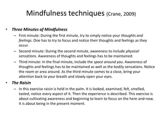 Mindfulness techniques (Crane, 2009)
• Three Minutes of Mindfulness
– First minute: During the first minute, try to simply notice your thoughts and
feelings. One has to try to focus and notice their thoughts and feelings as they
occur.
– Second minute: During the second minute, awareness to include physical
sensations. Awareness of thoughts and feelings has to be maintained.
– Third minute: In the final minute, include the space around you. Awareness of
thoughts and feelings has to be maintained as well as the bodily sensations. Notice
the room or area around. As the third minute comes to a close, bring your
attention back to your breath and slowly open your eyes.
• The Raisin
– In this exercise raisin is held in the palm. It is looked, examined, felt, smelled,
tasted, notice every aspect of it. Then the experience is described. This exercise is
about cultivating awareness and beginning to learn to focus on the here-and-now.
It is about being in the present moment.
 