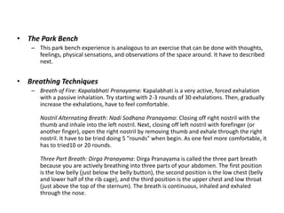 • The Park Bench
– This park bench experience is analogous to an exercise that can be done with thoughts,
feelings, physical sensations, and observations of the space around. It have to described
next.
• Breathing Techniques
– Breath of Fire: Kapalabhati Pranayama: Kapalabhati is a very active, forced exhalation
with a passive inhalation. Try starting with 2-3 rounds of 30 exhalations. Then, gradually
increase the exhalations, have to feel comfortable.
Nostril Alternating Breath: Nadi Sodhana Pranayama: Closing off right nostril with the
thumb and inhale into the left nostril. Next, closing off left nostril with forefinger (or
another finger), open the right nostril by removing thumb and exhale through the right
nostril. It have to be tried doing 5 "rounds" when begin. As one feel more comfortable, it
has to tried10 or 20 rounds.
Three Part Breath: Dirga Pranayama: Dirga Pranayama is called the three part breath
because you are actively breathing into three parts of your abdomen. The first position
is the low belly (just below the belly button), the second position is the low chest (belly
and lower half of the rib cage), and the third position is the upper chest and low throat
(just above the top of the sternum). The breath is continuous, inhaled and exhaled
through the nose.
 