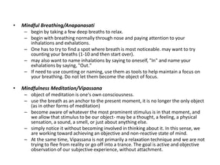 • Mindful Breathing/Anapanasati
– begin by taking a few deep breaths to relax.
– begin with breathing normally through nose and paying attention to your
inhalations and exhalations.
– One has to try to find a spot where breath is most noticeable. may want to try
counting your breaths (1-10 and then start over).
– may also want to name inhalations by saying to oneself, "In" and name your
exhalations by saying, "Out."
– If need to use counting or naming, use them as tools to help maintain a focus on
your breathing. Do not let them become the object of focus.
• Mindfulness Meditation/Vipassana
– object of meditation is one's own consciousness.
– use the breath as an anchor to the present moment, it is no longer the only object
(as in other forms of meditation)
– become aware of whatever the most prominent stimulus is in that moment, and
we allow that stimulus to be our object- may be a thought, a feeling, a physical
sensation, a sound, a smell, or just about anything else.
– simply notice it without becoming involved in thinking about it. In this sense, we
are working toward achieving an objective and non-reactive state of mind.
– At the same time, Vipassana is not primarily a relaxation technique and we are not
trying to flee from reality or go off into a trance. The goal is active and objective
observation of our subjective experience, without attachment.
 