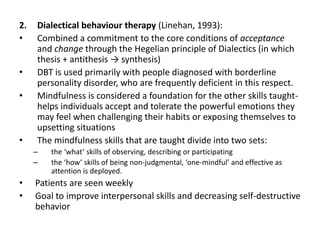 2. Dialectical behaviour therapy (Linehan, 1993):
• Combined a commitment to the core conditions of acceptance
and change through the Hegelian principle of Dialectics (in which
thesis + antithesis → synthesis)
• DBT is used primarily with people diagnosed with borderline
personality disorder, who are frequently deficient in this respect.
• Mindfulness is considered a foundation for the other skills taught-
helps individuals accept and tolerate the powerful emotions they
may feel when challenging their habits or exposing themselves to
upsetting situations
• The mindfulness skills that are taught divide into two sets:
– the ‘what’ skills of observing, describing or participating
– the ‘how’ skills of being non-judgmental, ‘one-mindful’ and effective as
attention is deployed.
• Patients are seen weekly
• Goal to improve interpersonal skills and decreasing self-destructive
behavior
 