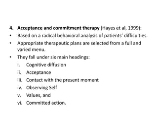 4. Acceptance and commitment therapy (Hayes et al, 1999):
• Based on a radical behavioral analysis of patients’ difficulties.
• Appropriate therapeutic plans are selected from a full and
varied menu.
• They fall under six main headings:
i. Cognitive diffusion
ii. Acceptance
iii. Contact with the present moment
iv. Observing Self
v. Values, and
vi. Committed action.
 