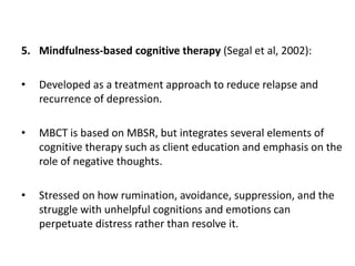 5. Mindfulness-based cognitive therapy (Segal et al, 2002):
• Developed as a treatment approach to reduce relapse and
recurrence of depression.
• MBCT is based on MBSR, but integrates several elements of
cognitive therapy such as client education and emphasis on the
role of negative thoughts.
• Stressed on how rumination, avoidance, suppression, and the
struggle with unhelpful cognitions and emotions can
perpetuate distress rather than resolve it.
 