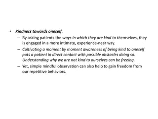 • Kindness towards oneself:
– By asking patients the ways in which they are kind to themselves, they
is engaged in a more intimate, experience-near way.
– Cultivating a moment by moment awareness of being kind to oneself
puts a patient in direct contact with possible obstacles doing so.
Understanding why we are not kind to ourselves can be freeing.
– Yet, simple mindful observation can also help to gain freedom from
our repetitive behaviors.
 