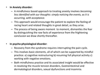 • In Anxiety disorder:
– A mindfulness based approach to treating anxiety involves becoming
less identified with our thoughts: simply noticing the events, as it is
occurring, with acceptance.
– This approach would encourage the patient to explore the feeling of
racing heart and related thoughts in great detail, as they arise.
– The process of being aware moment to moment, dismantles the fear
by distinguishing the raw facts of experience from the frightening
conclusion we draw shortly thereafter.
• In psycho-physiological disorder:
– Recovery from the syndrome requires interrupting the pain cycle.
– This involves basic elements, all of which can be supported by mindful
practice: a) cognitive restructuring b) resuming full physical activity c)
working with negative emotions.
– Both mindfulness practice and its associated insight would be effective
in resolving the muscle tension disorders, Gastrointestinal and
dermatological disorders, sexual dysfunctions and insomnia.
 