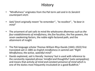 History
• “Mindfulness" originates from the Pali term sati and in its Sanskrit
counterpart smṛti.
• Sati/ Smṛti originally meant "to remember" , "to recollect" , "to bear in
mind“
• The arisement of sati calls to mind the wholesome dhammas such as the
four establishments of mindfulness, the five faculties, the five powers, the
seven awakening-factors, the noble eight-factored path, and the
attainment of insight
• The Pali-language scholar Thomas William Rhys Davids (1843–1922) first
translated sati in 1881 as English mindfulness in sammā-sati "Right
Mindfulness; the active, watchful mind".
• Davids explained, sati is literally 'memory' but is used with reference to
the constantly repeated phrase 'mindful and thoughtful' (sato sampajâno);
and means that activity of mind and constant presence of mind which is
one of the duties most frequently inculcated on a good Buddhist."
 