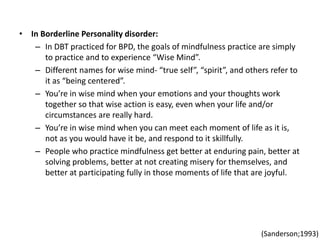 • In Borderline Personality disorder:
– In DBT practiced for BPD, the goals of mindfulness practice are simply
to practice and to experience “Wise Mind”.
– Different names for wise mind- “true self”, “spirit”, and others refer to
it as “being centered”.
– You’re in wise mind when your emotions and your thoughts work
together so that wise action is easy, even when your life and/or
circumstances are really hard.
– You’re in wise mind when you can meet each moment of life as it is,
not as you would have it be, and respond to it skillfully.
– People who practice mindfulness get better at enduring pain, better at
solving problems, better at not creating misery for themselves, and
better at participating fully in those moments of life that are joyful.
(Sanderson;1993)
 