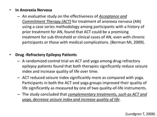 • In Anorexia Nervosa
– An evaluative study on the effectiveness of Acceptance and
Commitment Therapy (ACT) for treatment of anorexia nervosa (AN)
using a case series methodology among participants with a history of
prior treatment for AN, found that ACT could be a promising
treatment for sub-threshold or clinical cases of AN, even with chronic
participants or those with medical complications. (Berman MI, 2009).
• Drug -Refractory Epilepsy Patients
– A randomized control trial on ACT and yoga among drug-refractory
epilepsy patients found that both therapies significantly reduce seizure
index and increase quality of life over time.
– ACT reduced seizure index significantly more as compared with yoga.
Participants in both the ACT and yoga groups improved their quality of
life significantly as measured by one of two quality-of-life instruments.
– The study concluded that complementary treatments, such as ACT and
yoga, decrease seizure index and increase quality of life.
(Lundgren T, 2008)
 