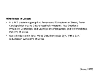 Mindfulness In Cancer:
• In a RCT treatment group had fewer overall Symptoms of Stress; fewer
Cardiopulmonaryand Gastrointestinal symptoms; less Emotional
Irritability, Depression, and Cognitive Disorganization; and fewer Habitual
Patterns of stress.
• Overall reduction in Total Mood Disturbancewas 65%, with a 31%
reduction in Symptoms of Stress
(Speca, 2000)
 