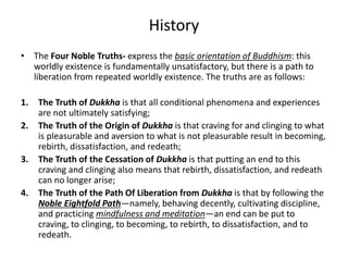 History
• The Four Noble Truths- express the basic orientation of Buddhism: this
worldly existence is fundamentally unsatisfactory, but there is a path to
liberation from repeated worldly existence. The truths are as follows:
1. The Truth of Dukkha is that all conditional phenomena and experiences
are not ultimately satisfying;
2. The Truth of the Origin of Dukkha is that craving for and clinging to what
is pleasurable and aversion to what is not pleasurable result in becoming,
rebirth, dissatisfaction, and redeath;
3. The Truth of the Cessation of Dukkha is that putting an end to this
craving and clinging also means that rebirth, dissatisfaction, and redeath
can no longer arise;
4. The Truth of the Path Of Liberation from Dukkha is that by following the
Noble Eightfold Path—namely, behaving decently, cultivating discipline,
and practicing mindfulness and meditation—an end can be put to
craving, to clinging, to becoming, to rebirth, to dissatisfaction, and to
redeath.
 