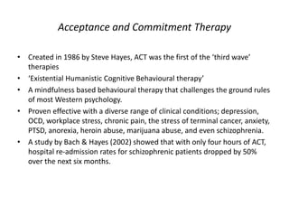 Acceptance and Commitment Therapy
• Created in 1986 by Steve Hayes, ACT was the first of the ‘third wave’
therapies
• ‘Existential Humanistic Cognitive Behavioural therapy’
• A mindfulness based behavioural therapy that challenges the ground rules
of most Western psychology.
• Proven effective with a diverse range of clinical conditions; depression,
OCD, workplace stress, chronic pain, the stress of terminal cancer, anxiety,
PTSD, anorexia, heroin abuse, marijuana abuse, and even schizophrenia.
• A study by Bach & Hayes (2002) showed that with only four hours of ACT,
hospital re-admission rates for schizophrenic patients dropped by 50%
over the next six months.
 