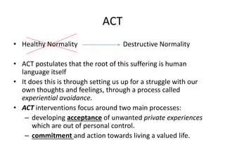 ACT
• Healthy Normality Destructive Normality
• ACT postulates that the root of this suffering is human
language itself
• It does this is through setting us up for a struggle with our
own thoughts and feelings, through a process called
experiential avoidance.
• ACT interventions focus around two main processes:
– developing acceptance of unwanted private experiences
which are out of personal control.
– commitment and action towards living a valued life.
 