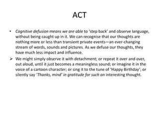 ACT
• Cognitive defusion means we are able to ‘step back’ and observe language,
without being caught up in it. We can recognise that our thoughts are
nothing more or less than transient private events—an ever-changing
stream of words, sounds and pictures. As we defuse our thoughts, they
have much less impact and influence.
 We might simply observe it with detachment; or repeat it over and over,
out aloud, until it just becomes a meaningless sound; or imagine it in the
voice of a cartoon character; or sing it to the tune of ‘Happy Birthday’; or
silently say ‘Thanks, mind’ in gratitude for such an interesting thought.
 