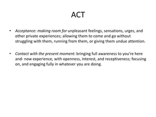 ACT
• Acceptance: making room for unpleasant feelings, sensations, urges, and
other private experiences; allowing them to come and go without
struggling with them, running from them, or giving them undue attention.
• Contact with the present moment: bringing full awareness to you’re here
and- now experience, with openness, interest, and receptiveness; focusing
on, and engaging fully in whatever you are doing.
 